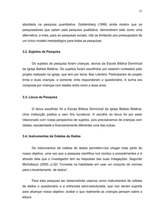 22




abordada na pesquisa quantitativa. Goldemberg (1999) ainda mostra que os
pesquisadores que optam pela pesquisa qualitativa, demonstram esta como uma
alternativa, a mais, para as pesquisas sociais, não se limitando aos pressupostos de
um único modelo metodológico para todas as pesquisas.


3.2. Sujeitos da Pesquisa


       Os sujeitos da pesquisa foram crianças, alunos da Escola Bíblica Dominical
da Igreja Batista Betânia. Os sujeitos foram escolhidos por estarem norteados pelo
projeto realizado na igreja, que tem por tema: Baú Literário. Participaram do projeto
trinta e duas crianças, e somente vinte responderam o questionário. A turma era
composta por crianças com idades entre cinco a doze anos.


3.3. Lócus da Pesquisa


       O lócus escolhido foi a Escola Bíblica Dominical da Igreja Batista Betânia.
Uma instituição pública e sem fins lucrativos. A escolha do lócus foi por estar
relacionado com nossa perspectiva de sujeitos, pois precisávamos de crianças com
idades, escolaridade e financeiramente diferentes uma das outras.


3.4. Instrumentos de Coletas de Dados


       Os instrumentos de coletas de dados permitem-nos chegar mais perto do
nosso objetivo, uma vez que a pesquisa científica nos conduz a procedimentos e é
através dela que o investigador tem as respostas das suas indagações. Segundo
Michaliszyn (2005; p.32) “Consiste na habilidade em usar um conjunto de normas
para o levantamento de dados”.


       Para esta pesquisa ser desenvolvida usamos como instrumentos de coletas
de dados o questionário e a entrevista semi-estruturada, que nos deram suporte
para alcançar nosso objetivo: avaliar o que realmente as crianças pensam sobre a
leitura.
 