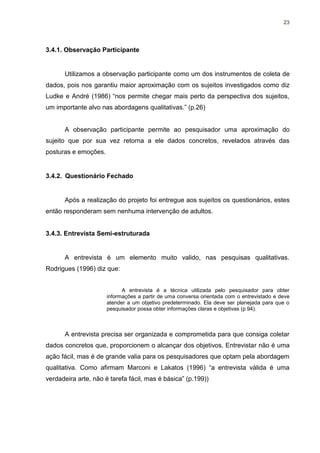 23




3.4.1. Observação Participante


      Utilizamos a observação participante como um dos instrumentos de coleta de
dados, pois nos garantiu maior aproximação com os sujeitos investigados como diz
Ludke e André (1986) “nos permite chegar mais perto da perspectiva dos sujeitos,
um importante alvo nas abordagens qualitativas.” (p.26)


      A observação participante permite ao pesquisador uma aproximação do
sujeito que por sua vez retorna a ele dados concretos, revelados através das
posturas e emoções.


3.4.2. Questionário Fechado


      Após a realização do projeto foi entregue aos sujeitos os questionários, estes
então responderam sem nenhuma intervenção de adultos.


3.4.3. Entrevista Semi-estruturada


      A entrevista é um elemento muito valido, nas pesquisas qualitativas.
Rodrigues (1996) diz que:


                            A entrevista é a técnica utilizada pelo pesquisador para obter
                      informações a partir de uma conversa orientada com o entrevistado e deve
                      atender a um objetivo predeterminado. Ela deve ser planejada para que o
                      pesquisador possa obter informações claras e objetivas (p.94).



      A entrevista precisa ser organizada e comprometida para que consiga coletar
dados concretos que, proporcionem o alcançar dos objetivos. Entrevistar não é uma
ação fácil, mas é de grande valia para os pesquisadores que optam pela abordagem
qualitativa. Como afirmam Marconi e Lakatos (1996) “a entrevista válida é uma
verdadeira arte, não é tarefa fácil, mas é básica” (p.199))
 