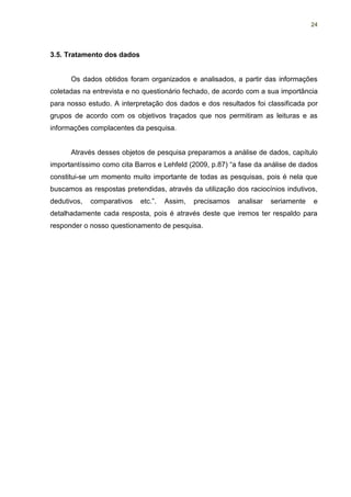24




3.5. Tratamento dos dados


      Os dados obtidos foram organizados e analisados, a partir das informações
coletadas na entrevista e no questionário fechado, de acordo com a sua importância
para nosso estudo. A interpretação dos dados e dos resultados foi classificada por
grupos de acordo com os objetivos traçados que nos permitiram as leituras e as
informações complacentes da pesquisa.


      Através desses objetos de pesquisa preparamos a análise de dados, capítulo
importantíssimo como cita Barros e Lehfeld (2009, p.87) “a fase da análise de dados
constitui-se um momento muito importante de todas as pesquisas, pois é nela que
buscamos as respostas pretendidas, através da utilização dos raciocínios indutivos,
dedutivos,   comparativos   etc.”.   Assim,   precisamos   analisar   seriamente   e
detalhadamente cada resposta, pois é através deste que iremos ter respaldo para
responder o nosso questionamento de pesquisa.
 