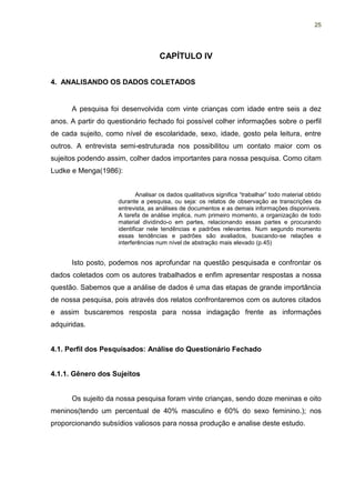 25




                                     CAPÍTULO IV


4. ANALISANDO OS DADOS COLETADOS


      A pesquisa foi desenvolvida com vinte crianças com idade entre seis a dez
anos. A partir do questionário fechado foi possível colher informações sobre o perfil
de cada sujeito, como nível de escolaridade, sexo, idade, gosto pela leitura, entre
outros. A entrevista semi-estruturada nos possibilitou um contato maior com os
sujeitos podendo assim, colher dados importantes para nossa pesquisa. Como citam
Ludke e Menga(1986):


                             Analisar os dados qualitativos significa “trabalhar” todo material obtido
                     durante a pesquisa, ou seja: os relatos de observação as transcrições da
                     entrevista, as análises de documentos e as demais informações disponíveis.
                     A tarefa de análise implica, num primeiro momento, a organização de todo
                     material dividindo-o em partes, relacionando essas partes e procurando
                     identificar nele tendências e padrões relevantes. Num segundo momento
                     essas tendências e padrões são avaliados, buscando-se relações e
                     interferências num nível de abstração mais elevado (p.45)


      Isto posto, podemos nos aprofundar na questão pesquisada e confrontar os
dados coletados com os autores trabalhados e enfim apresentar respostas a nossa
questão. Sabemos que a análise de dados é uma das etapas de grande importância
de nossa pesquisa, pois através dos relatos confrontaremos com os autores citados
e assim buscaremos resposta para nossa indagação frente as informações
adquiridas.


4.1. Perfil dos Pesquisados: Análise do Questionário Fechado


4.1.1. Gênero dos Sujeitos


      Os sujeito da nossa pesquisa foram vinte crianças, sendo doze meninas e oito
meninos(tendo um percentual de 40% masculino e 60% do sexo feminino.); nos
proporcionando subsídios valiosos para nossa produção e analise deste estudo.
 