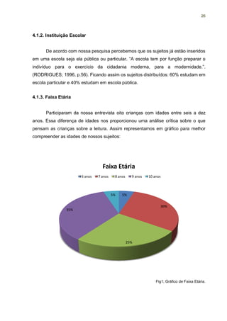 26




4.1.2. Instituição Escolar


      De acordo com nossa pesquisa percebemos que os sujeitos já estão inseridos
em uma escola seja ela pública ou particular. “A escola tem por função preparar o
indivíduo para o exercício da cidadania moderna, para a modernidade.”.
(RODRIGUES; 1996, p.56). Ficando assim os sujeitos distribuídos: 60% estudam em
escola particular e 40% estudam em escola pública.


4.1.3. Faixa Etária


      Participaram da nossa entrevista oito crianças com idades entre seis a dez
anos. Essa diferença de idades nos proporcionou uma análise crítica sobre o que
pensam as crianças sobre a leitura. Assim representamos em gráfico para melhor
compreender as idades de nossos sujeitos:




                                  Faixa Etária
                       6 anos   7 anos    8 anos     9 anos   10 anos



                                         5%   5%


                                                                    30%
                35%




                                                   25%




                                                                  Fig1; Gráfico de Faixa Etária.
 