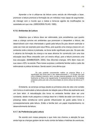 29




      Aprender a ler é utilizar-se da leitura como veiculo de informação e lazer,
promover a leitura promove a formação de um individuo mais capaz de argumentar,
de interagir com o mundo que o rodeia e torna-se agente de modificações na
sociedade em que vive. (GREGORIN FILHO; 1995).


4.1.6. Ambientes de Leitura


      Sabemos que a leitura deve ser estimulada, pois acreditamos que quanto
mais a criança convive em ambientes que promovam e despertem a leitura, ela
desenvolverá com mais intensidade o gosto pela leitura.Os pais devem estimular e
cada vez mais ser exemplo para seus filhos, pois quando uma criança cresce em um
ambiente onde a leitura é praticada, os livros terão significado para ela. Os pais são
o alicerce da formação da criança e se esse alicerce for construído com uma boa
educação seus filhos crescerão com um ensino eficaz, pois a leitura promove uma
boa educação. (BAMBERGER, 2005). Das 20(vinte) crianças: 55% lêem mais em
sua casa e 45% na escola. Para nossa surpresa o ambiente familiar está a cada dia
estimulando a prática da leitura. Sendo assim Lima afirma que:


                             Os pais poderão compreender melhor os próprios filhos e a
                     significação dos livros para o seu desenvolvimento (...) a função dos pais
                     como modelos é decisiva, isto é, se eles mesmos gostarem de ler, induzirão
                     facilmente os filhos a ler regularmente. O esclarecimento e as informações
                     prestadas pelos pais são uma precondição do ensino eficaz da leitura (p.71
                     e 72).


      Entretanto, se acriança começa desde os primeiros anos de vida a ter contato
com livros e é estimulado a leitura através da relação pais e filhos ela realmente será
um bom leitor. A naturalização dos livros no ambiente familiar deve ser uma
constante, desde muito pequena a criança deve ter o hábito de estar com livros e a
presença deles constitui-se como grande influenciador do gosto pelos livros e
conseqüentemente pela leitura. Então a família tem um papel importantíssimo no
desenvolvimento da leitura.

4.1.7. As Preferências pela Leitura

      De acordo com nossa pesquisa o que mais nos chamou a atenção foi que
ainda hoje as crianças gostam de ler muito contos de fadas e histórias de aventuras,
 