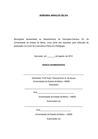 3




                            ADRIANA ARAUJO SILVA




Monografia    apresentada   ao   Departamento   de   Educação-Campus   VII,   da
Universidade do Estado da Bahia, como parte dos requisitos para obtenção de
graduação no Curso de Licenciatura Plena em Pedagogia




                      Aprovada em _______,de Agosto, de 2012.



                                 BANCA EXAMINADORA



         _______________________________________________________

                   Orientador: Profº Espª. Pascoal Eron S. de Souza
                     Universidade do Estado da Bahia –UNEB
                                      Orientador
             _____________________________________________________

                     Prof _________________________________

                            Universidade do Estado da Bahia – UNEB

                                    Examinador (a)

             _____________________________________________________

                        Prof____________________________

                       Universidade do Estado da Bahia – UNEB

                                    Examinador (a)
 