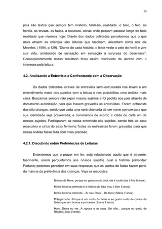 30




pois são textos que sempre tem mistério, fantasia, realidade, o belo, o feio, os
heróis, as bruxas, as fadas, a natureza, cenas onde possam passear longe de toda
realidade que vivemos hoje. Diante dos dados coletados percebemos que o que
mais atraem as crianças são leituras que fascinam, encantam como nos diz
Meireles, (1984, p.129). “Diante de cada história, o leitor veste a pele do herói e vive
sua vida, arrebatado de sensação em sensação à surpresa do desenlace”.
Conseqüentemente nosso resultado ficou assim distribuído de acordo com o
interesse pela leitura:


4.2. Analisando a Entrevista e Confrontando com a Observação


       Os dados coletados através da entrevista semi-estruturada nos levam a um
entendimento maior dos sujeitos com a leitura e nos possibilitou uma análise mais
clara. Buscamos sempre não expor nossos sujeitos e foi pedido aos pais através de
documento autorização para que fossem gravadas as entrevistas. Foram entrevista
dos oito crianças, sendo que cada uma será chamada de um nome comum para que
sua identidade seja preservada; e numeramos de acordo a idade de cada um de
nossos sujeitos. Participaram da nossa entrevista oito sujeitos, sendo três do sexo
masculino e cinco do sexo feminino.Todas as entrevistas foram gravadas para que
nossa análise fosse feita com mais precisão.


4.2.1. Discutindo sobre Preferências de Leituras


       Entendemos que o prazer em ler, está relacionado aquilo que é atraente,
fascinante, assim perguntamos aos nossos sujeitos qual a história preferida?
Portanto podemos perceber em suas respostas que os contos de fadas fazem parte
da maioria da preferência das crianças. Veja as respostas:

                      Branca de Neve, porque eu gosto muito dela, ela é muito boa ( Ana 6 anos).

                      Minha história preferida é a história do lobo mau ( Elen 6 anos)

                      Minha história preferida... Ai meu Deus... De terror (Maria 7 anos).

                      Polegarzinho. Porque é um conto de fadas e eu gosto muito de contos de
                      fadas que tem bruxas e princesas (Joana 9 anos).

                      Hum...Deixa eu ver...A raposa e as uvas. Sei não... porque eu gosto de
                      fábulas( João 9 anos).
 