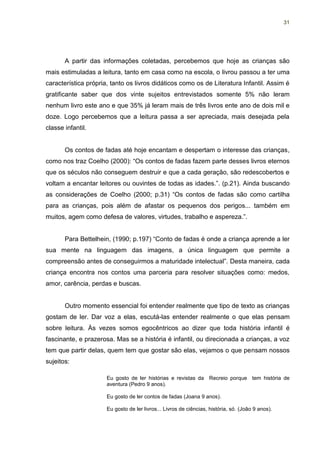 31




       A partir das informações coletadas, percebemos que hoje as crianças são
mais estimuladas a leitura, tanto em casa como na escola, o livrou passou a ter uma
característica própria, tanto os livros didáticos como os de Literatura Infantil. Assim é
gratificante saber que dos vinte sujeitos entrevistados somente 5% não leram
nenhum livro este ano e que 35% já leram mais de três livros ente ano de dois mil e
doze. Logo percebemos que a leitura passa a ser apreciada, mais desejada pela
classe infantil.


       Os contos de fadas até hoje encantam e despertam o interesse das crianças,
como nos traz Coelho (2000): “Os contos de fadas fazem parte desses livros eternos
que os séculos não conseguem destruir e que a cada geração, são redescobertos e
voltam a encantar leitores ou ouvintes de todas as idades.”. (p.21). Ainda buscando
as considerações de Coelho (2000; p.31) “Os contos de fadas são como cartilha
para as crianças, pois além de afastar os pequenos dos perigos... também em
muitos, agem como defesa de valores, virtudes, trabalho e aspereza.”.


       Para Bettelhein, (1990; p.197) “Conto de fadas é onde a criança aprende a ler
sua mente na linguagem das imagens, a única linguagem que permite a
compreensão antes de conseguirmos a maturidade intelectual”. Desta maneira, cada
criança encontra nos contos uma parceria para resolver situações como: medos,
amor, carência, perdas e buscas.


       Outro momento essencial foi entender realmente que tipo de texto as crianças
gostam de ler. Dar voz a elas, escutá-las entender realmente o que elas pensam
sobre leitura. Às vezes somos egocêntricos ao dizer que toda história infantil é
fascinante, e prazerosa. Mas se a história é infantil, ou direcionada a crianças, a voz
tem que partir delas, quem tem que gostar são elas, vejamos o que pensam nossos
sujeitos:

                      Eu gosto de ler histórias e revistas da Recreio porque tem história de
                      aventura (Pedro 9 anos).

                      Eu gosto de ler contos de fadas (Joana 9 anos).

                      Eu gosto de ler livros... Livros de ciências, história, só. (João 9 anos).
 