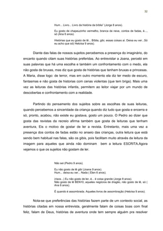 32




                     Hum... Livro... Livro da história da bíblia” (Jorge 8 anos).

                     Eu gosto de chapeuzinho vermelho, branca de neve, contos de fadas, é...,
                     só (Ana 6 anos).

                     Histórias que eu gosto de lê... Bíblia, gibi, essas coisas aí. Deixa eu ver...Só
                     eu acho que só( Heloísa 9 anos).


      Diante das falas de nossos sujeitos percebemos a presença do imaginário, do
encanto quando citam suas histórias preferidas. Ao entrevistar a Joana, percebi em
suas palavras que há uma escolha e também um confrontamento com o medo, ela
não gosta de bruxas, mas diz que gosta de histórias que tenham bruxas e princesas.
A Maria, disse logo: de terror, mas em outro momento ela diz ter medo de escuro,
fantasmas e não gosta de historias com cenas violentas (que tem briga). Mais uma
vez as leituras das histórias infantis, permitem ao leitor viajar por um mundo de
descobertas e confrontamento com a realidade.


      Partindo do pensamento dos sujeitos sobre as escolhas de suas leituras,
quando percebemos a sinceridade da criança quando diz tudo que gosta e encerra e
só, pronto, acabou, não existe eu gostava, gosto um pouco. O Pedro ao dizer que
gosta das revistas da recreio afirma também que gosta de leituras que tenham
aventura, Eis o motivo de gostar de ler a revista. Entretanto, mais uma vez a
presença dos contos de fadas estão no anseio das crianças, outra leitura que está
sendo bem habitual nas falas, são os gibis, pois facilitam muito através da leitura da
imagem para aqueles que ainda não dominam                    bem a leitura ESCRITA.Agora
vejamos o que os sujeitos não gostam de ler.



                     Não sei (Pedro 9 anos).

                     Eu não gosto de lê gibi (Joana 9 anos).
                     Hum... deixa eu ver... Nada ( Elen 6 anos).

                     (risos...) Eu não gosto de ler, é... é coisa grande (Jorge 8 anos).
                     Não gosto de lê BEN10, aqueles negócios de dragão, não gosto de lê, só (
                     Ana 6 anos).

                     É quando é assombrada. Aqueles livros de assombração (Heloísa 9 anos).


      Nota-se que preferências das histórias fazem parte de um contexto social, as
histórias citadas em nossa entrevista, geralmente falam de coisas boas com final
feliz, falam de Deus, histórias de aventura onde tem sempre alguém pra resolver
 