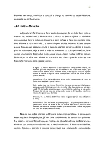 34




histórias. Ter tempo, se dispor, a conduzir a criança no caminho do saber da leitura,
da escrita, do conhecimento.


4.2.2. Histórias Marcantes


      A Literatura Infantil passa a fazer parte do universo de um leitor bem cedo, e
mesmo não alfabetizado, a criança inicia o mundo da leitura a partir do momento
que consegue fazer a leitura de imagens, e com certeza a frase que sempre inicia
uma história é: Era uma vez..., e assim surgem muitas histórias. Existe sempre
aquela história que gostamos muito e quando crianças sempre pedimos a alguém
para ler novamente, seja a vovó, a mãe ou professora ou outra pessoa.Ouvir, ler e
contar uma história desenvolve muito nossa leitura. Assim muitas histórias deixam
lembranças na vida dos leitores e buscamos em nossa questão entender que
história foi marcante para nossos sujeitos.


                     E agora... A história de Daniel na cova dos leões. Porque tinha uma lei, um
                     homem que era empregado do rei mandou o rei fazer uma ordem, que
                     quem orasse a Deus e não orassem ao rei, ia ser jogado na cova, e jogou
                     Daniel aí depois o anjo de Deus protegeu ele, porque ele orava a Deus
                     (Pedro 9 anos).

                     O Diário de Lúcia Hena porque eu achei muito interessante e é como se
                     fosse uma realidade (Joana 9 anos).

                     Foi... Minha mãe me contou Dormir fora de casa, porque eu,toda hora eu
                     pegava aquela história pra mim lê, aí minha mãe disse deixa, eu leio para
                     você. Aí ela leu.Eu gostei porque é uma historia muito boa e eu gostei.
                     Porque ela vai pra casa da amiga dela, levou só brinquedos, não levou
                     roupas. Eu gostei (Ana 6 anos).

                     Deixa eu vê.. A história de Davi da bíblia, eu gostei porque tinha luta (João
                     9 anos).

                     Foi Daniel na cova dos leões, eu gostei porque..., eu gostei por causa que a
                     gente falou sobre os leões e fez um marca texto com a cara do leão
                     também na escola e também aqueles que denunciaram Daniel foi jogado
                     na cova dos leões (Heloísa 9 anos).


      Nota-se que estas crianças já têm uma leitura mais ampliada, já conseguem
fazer pequenas interpretações, já tem uma compreensão de sentido das palavras.
Foi possível perceber também que as histórias da bíblia também se destacaram nas
escolhas das crianças e mais uma vez o herói se destaca. A leitura das histórias,
contos, fábulas..., permite a criança desenvolver sua criatividade, comunicação
 