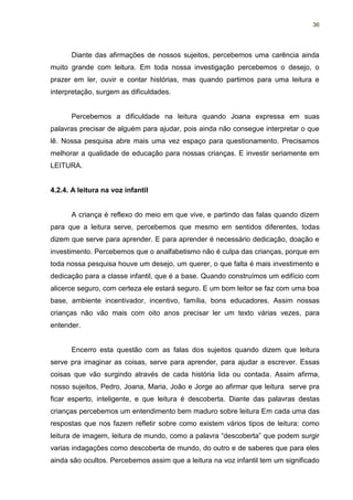 36




      Diante das afirmações de nossos sujeitos, percebemos uma carência ainda
muito grande com leitura. Em toda nossa investigação percebemos o desejo, o
prazer em ler, ouvir e contar histórias, mas quando partimos para uma leitura e
interpretação, surgem as dificuldades.


      Percebemos a dificuldade na leitura quando Joana expressa em suas
palavras precisar de alguém para ajudar, pois ainda não consegue interpretar o que
lê. Nossa pesquisa abre mais uma vez espaço para questionamento. Precisamos
melhorar a qualidade de educação para nossas crianças. E investir seriamente em
LEITURA.


4.2.4. A leitura na voz infantil


      A criança é reflexo do meio em que vive, e partindo das falas quando dizem
para que a leitura serve, percebemos que mesmo em sentidos diferentes, todas
dizem que serve para aprender. E para aprender é necessário dedicação, doação e
investimento. Percebemos que o analfabetismo não é culpa das crianças, porque em
toda nossa pesquisa houve um desejo, um querer, o que falta é mais investimento e
dedicação para a classe infantil, que é a base. Quando construímos um edifício com
alicerce seguro, com certeza ele estará seguro. E um bom leitor se faz com uma boa
base, ambiente incentivador, incentivo, família, bons educadores. Assim nossas
crianças não vão mais com oito anos precisar ler um texto várias vezes, para
entender.


      Encerro esta questão com as falas dos sujeitos quando dizem que leitura
serve pra imaginar as coisas, serve para aprender, para ajudar a escrever. Essas
coisas que vão surgindo através de cada história lida ou contada. Assim afirma,
nosso sujeitos, Pedro, Joana, Maria, João e Jorge ao afirmar que leitura serve pra
ficar esperto, inteligente, e que leitura é descoberta. Diante das palavras destas
crianças percebemos um entendimento bem maduro sobre leitura Em cada uma das
respostas que nos fazem refletir sobre como existem vários tipos de leitura: como
leitura de imagem, leitura de mundo, como a palavra “descoberta” que podem surgir
varias indagações como descoberta de mundo, do outro e de saberes que para eles
ainda são ocultos. Percebemos assim que a leitura na voz infantil tem um significado
 