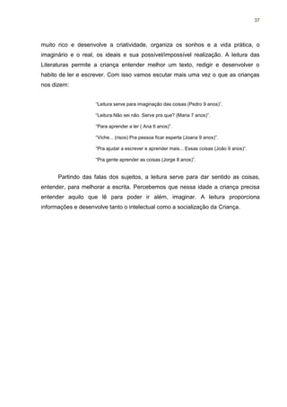 37




muito rico e desenvolve a criatividade, organiza os sonhos e a vida prática, o
imaginário e o real, os ideais e sua possível/impossível realização. A leitura das
Literaturas permite a criança entender melhor um texto, redigir e desenvolver o
habito de ler e escrever. Com isso vamos escutar mais uma vez o que as crianças
nos dizem:


                    “Leitura serve para imaginação das coisas (Pedro 9 anos)”.

                    “Leitura.Não sei não. Serve pra que? (Maria 7 anos)”.

                    “Para aprender a ler ( Ana 6 anos)”.

                    “Viche... (risos) Pra pessoa ficar esperta (Joana 9 anos)”.

                    “Pra ajudar a escrever e aprender mais... Essas coisas (João 9 anos)”.

                    “Pra gente aprender as coisas (Jorge 8 anos)”.


      Partindo das falas dos sujeitos, a leitura serve para dar sentido as coisas,
entender, para melhorar a escrita. Percebemos que nessa idade a criança precisa
entender aquilo que lê para poder ir além, imaginar. A leitura proporciona
informações e desenvolve tanto o intelectual como a socialização da Criança.
 