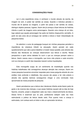 38




                                CONSIDERAÇÕES FINAIS



      Ler é uma experiência única, é conhecer o mundo através da escrita, da
imagem do som, é poder dar sentido as coisas. Quando o individuo percebe o
mundo ele lê apenas as imagens, a partir daí passa a dar sentido às coisas,
distinguir objetos pessoas, lugares. Assim ele já começa a fazer leituras de histórias
infantis a partir de imagens como personagens. Quando uma criança vê um lobo,
logo saberá que aquele personagem faz parte da história chapeuzinho vermelho. A
partir de seis anos ela já consegue dar sentido a leitura e fazer interpretação de
pequenos textos.


      Ao adentrar o curso de pedagogia busquei em minhas pesquisas perceber a
importância   da   Literatura    Infantil   na   educação.   Assim   percebi   em   cada
questionamento que vale a pena trabalhar e investir nessa questão, pois através das
leituras das literaturas as crianças desenvolvem sua leitura e escrita. Nessa
perspectiva e após vários debates fui ouvir o que as crianças pensam sobre a
leitura. Assim nasceu essa a monografia, que toma vida própria a cada encontro
com as crianças e a partir das respostas nascem outras inquietações.


      Esta monografia surgiu de um sentimento de insatisfação quando nas
histórias trabalhadas não conseguimos alcançar atenção das crianças. Assim em
nossa pesquisa buscamos encontrar respostas para nossa pergunta através de uma
análise mais profunda e detalhada. Aos poucos ela passa a ter vida própria e
através dos aportes teóricos conseguimos chegar a uma conclusão mais
aproximada da nossa proposta de pesquisa.


      Assim percebemos que a leitura das Literaturas Infantis ainda fazem parte do
gosto e da vivencia das crianças, e que essas histórias causam até os dias de hoje
fascínio, encanto, prazer e despertam cada vez mais o desenvolvimento da leitura.
Dessa forma é essencial que os pais, professores estejam cada vez mais
estimulando a prática da leitura desde cedo. Pois quanto mais a criança é
estimulada, com certeza será um leitor e não um apreciador da leitura.
 