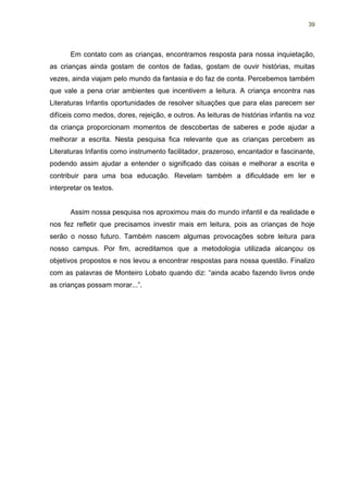 39




       Em contato com as crianças, encontramos resposta para nossa inquietação,
as crianças ainda gostam de contos de fadas, gostam de ouvir histórias, muitas
vezes, ainda viajam pelo mundo da fantasia e do faz de conta. Percebemos também
que vale a pena criar ambientes que incentivem a leitura. A criança encontra nas
Literaturas Infantis oportunidades de resolver situações que para elas parecem ser
difíceis como medos, dores, rejeição, e outros. As leituras de histórias infantis na voz
da criança proporcionam momentos de descobertas de saberes e pode ajudar a
melhorar a escrita. Nesta pesquisa fica relevante que as crianças percebem as
Literaturas Infantis como instrumento facilitador, prazeroso, encantador e fascinante,
podendo assim ajudar a entender o significado das coisas e melhorar a escrita e
contribuir para uma boa educação. Revelam também a dificuldade em ler e
interpretar os textos.


       Assim nossa pesquisa nos aproximou mais do mundo infantil e da realidade e
nos fez refletir que precisamos investir mais em leitura, pois as crianças de hoje
serão o nosso futuro. Também nascem algumas provocações sobre leitura para
nosso campus. Por fim, acreditamos que a metodologia utilizada alcançou os
objetivos propostos e nos levou a encontrar respostas para nossa questão. Finalizo
com as palavras de Monteiro Lobato quando diz: “ainda acabo fazendo livros onde
as crianças possam morar...”.
 