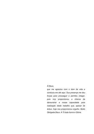 4




À Deus,
que me agraciou com o dom da vida e
conduziu-me até aqui. Sua presença me deu
forças para prosseguir e permitiu chegar,
pois   nos   proporcionou     a   chance    de
demonstrar   a   nossa      capacidade     para
realização deste trabalho que, apesar de
árduo, hoje nos proporcionou orgulho. Muito
Obrigada Deus. A Ti toda honra e Glória.
 