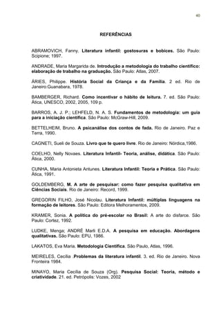 40




                                REFERÊNCIAS


ABRAMOVICH, Fanny. Literatura infantil: gostosuras e bobices. São Paulo:
Scipione; 1997.

ANDRADE, Maria Margarida de. Introdução a metodologia do trabalho científico:
elaboração de trabalho na graduação. São Paulo: Atlas, 2007.

ÁRIES, Philippe. História Social da Criança e da Família. 2 ed. Rio de
Janeiro:Guanabara, 1978.

BAMBERGER, Richard. Como incentivar o hábito de leitura. 7. ed. São Paulo:
Ática, UNESCO, 2002, 2005, 109 p.

BARROS, A. J. P.; LEHFELD, N. A. S. Fundamentos de metodologia: um guia
para a iniciação científica. São Paulo: McGraw-Hill, 2009.

BETTELHEIM, Bruno. A psicanálise dos contos de fada. Rio de Janeiro. Paz e
Terra, 1990.

CAGNETI, Sueli de Souza. Livro que te quero livre. Rio de Janeiro: Nórdica,1986.

COELHO, Nelly Novaes. Literatura Infantil- Teoria, análise, didática. São Paulo:
Ática, 2000.

CUNHA, Maria Antonieta Antunes. Literatura Infantil: Teoria e Prática. São Paulo:
Ática, 1991.

GOLDEMBERG, M. A arte de pesquisar: como fazer pesquisa qualitativa em
Ciências Sociais. Rio de Janeiro: Record, 1999.

GREGORIN FILHO, José Nicolau. Literatura Infantil: múltiplas linguagens na
formação de leitores. São Paulo: Editora Melhoramentos, 2009.

KRAMER, Sonia. A política do pré-escolar no Brasil: A arte do disfarce. São
Paulo: Cortez, 1992.

LUDKE, Menga; ANDRÉ Marli E.D.A. A pesquisa em educação. Abordagens
qualitativas. São Paulo: EPU, 1986.

LAKATOS, Eva Maria. Metodologia Científica. São Paulo, Atlas, 1996.

MEIRELES, Cecília .Problemas da literatura infantil. 3. ed. Rio de Janeiro. Nova
Fronteira 1984.

MINAYO, Maria Cecília de Souza (Org). Pesquisa Social: Teoria, método e
criatividade. 21. ed. Petrópolis: Vozes, 2002
 