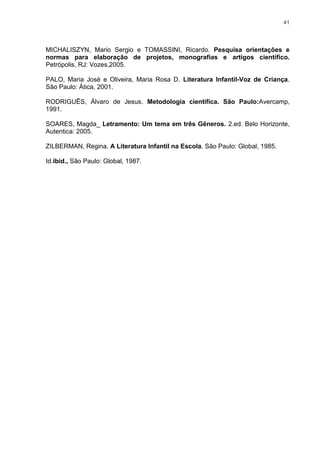 41




MICHALISZYN, Mario Sergio e TOMASSINI, Ricardo. Pesquisa orientações e
normas para elaboração de projetos, monografias e artigos científico.
Petrópolis, RJ: Vozes,2005.

PALO, Maria José e Oliveira, Maria Rosa D. Literatura Infantil-Voz de Criança.
São Paulo: Ática, 2001.

RODRIGUÊS, Álvaro de Jesus. Metodologia cientifica. São Paulo:Avercamp,
1991.

SOARES, Magda_ Letramento: Um tema em três Gêneros. 2.ed. Belo Horizonte,
Autentica: 2005.

ZILBERMAN, Regina. A Literatura Infantil na Escola. São Paulo: Global, 1985.

Id.ibid., São Paulo: Global, 1987.
 