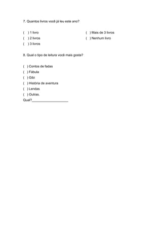 44


7. Quantos livros você já leu este ano?


(   ) 1 livro                                ( ) Mais de 3 livros
(   ) 2 livros                               ( ) Nenhum livro
(   ) 3 livros


8. Qual o tipo de leitura você mais gosta?


( ) Contos de fadas
( ) Fábula
( ) Gibi
( ) História de aventura
( ) Lendas
( ) Outras.
Qual?____________________
 