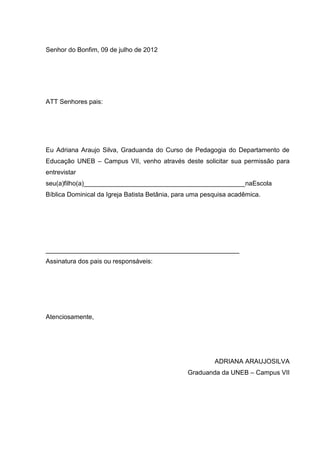 46




Senhor do Bonfim, 09 de julho de 2012




ATT Senhores pais:




Eu Adriana Araujo Silva, Graduanda do Curso de Pedagogia do Departamento de
Educação UNEB – Campus VII, venho através deste solicitar sua permissão para
entrevistar
seu(a)filho(a)_____________________________________________naEscola
Bíblica Dominical da Igreja Batista Betânia, para uma pesquisa acadêmica.




______________________________________________________
Assinatura dos pais ou responsáveis:




Atenciosamente,




                                                         ADRIANA ARAUJOSILVA
                                                Graduanda da UNEB – Campus VII
 