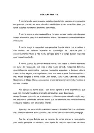 5




                                 AGRADECIMENTOS


      À minha família que me apoiou e ajudou durante todo o curso e em momentos
em que mais precisei, em especial minha mãe Lindalva e meu irmão Claudionor que
foram suportes importantes em minha caminhada.


      À minha pequena princesa Ana Clara, de quem sempre recebi estimulou para
investir em minhas pesquisas em Literatura Infantil. Será sempre uma referência em
minha vida.


      À minha amiga e companheira de pesquisa, Cássia Milena que acreditou, e
não duvidou em nenhum momento na contribuição da Literatura para o
desenvolvimento infantil e não mediu esforços para ir a campo buscar respostas
para nossa inquietação.


      À minha querida equipe que esteve ao meu lado desde o primeiro semestre
do curso de Pedagogia, com eles e elas muito aprendi, rompemos barreiras,
desmistificamos preconceitos, vivemos momentos especiais, e também alguns
tristes, muitas alegrias, madrugadas em claro, mas valeu a pena. Por isso aqui fica o
meu muito obrigada a Paulo Victor, José Nilton, Maria Clara, Edineide, Luciana
Nascimento e Cássia Milena, pessoas que levarei para sempre em minha memória e
em meu coração.


      Aos colegas da turma 2008.1, com tantos aprendi e dividi experiências, que
para mim foi muito importante e também construímos laços de amizade.
Aos professores que muito me ensinaram e contribuíram para minha formação,trago
em destaque a professora Sandra Fabiana que foi referencia para mim quando me
dediquei a trabalhar com a Literatura Infantil.


      Agradeço em especial ao professor e orientador Pascoal Eron que confiou em
meu objeto de estudo e muito contribuiu para minha formação enquanto pedagoga.


      Por fim, a Igreja Batista que me recebeu de portas abertas e muito ajudou
para minha pesquisa, as crianças, meu objeto de pesquisa que foram de suma
 