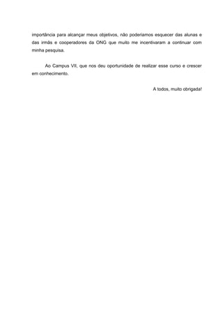 6




importância para alcançar meus objetivos, não poderiamos esquecer das alunas e
das irmãs e cooperadores da ONG que muito me incentivaram a continuar com
minha pesquisa.


      Ao Campus VII, que nos deu oportunidade de realizar esse curso e crescer
em conhecimento.


                                                       A todos, muito obrigada!
 