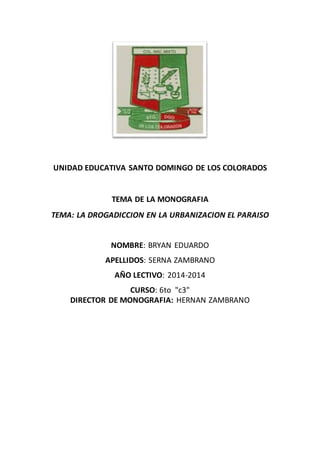 UNIDAD EDUCATIVA SANTO DOMINGO DE LOS COLORADOS
TEMA DE LA MONOGRAFIA
TEMA: LA DROGADICCION EN LA URBANIZACION EL PARAISO
NOMBRE: BRYAN EDUARDO
APELLIDOS: SERNA ZAMBRANO
AÑO LECTIVO: 2014-2014
CURSO: 6to "c3"
DIRECTOR DE MONOGRAFIA: HERNAN ZAMBRANO
 