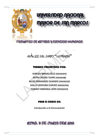 ANÀLISIS DEL DIARIO “LA PRIMERA”

    TRABAJO PRESENTADO POR:

   SHIRLEY BRAVO FÉLIZ (10030359)
    RUTH CASTRO TAYPE (10030198)
 BILUZ FERNANDEZ GUANDO (10030335)
  DOLLY VENTURA CHÁVEZ (10030294)
  FABIÀN YARANGA LEÓN (10030293)




        PARA EL CURSO DE:

     Introducción a la Comunicación
 