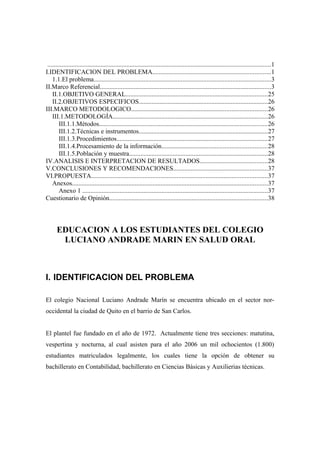 ..........................................................................................................................................1
I.IDENTIFICACION DEL PROBLEMA.........................................................................1
1.1.El problema..............................................................................................................3
II.Marco Referencial..........................................................................................................3
II.1.OBJETIVO GENERAL........................................................................................25
II.2.OBJETIVOS ESPECIFICOS................................................................................26
III.MARCO METODOLOGICO....................................................................................26
III.1.METODOLOGÍA................................................................................................26
III.1.1.Métodos........................................................................................................26
III.1.2.Técnicas e instrumentos................................................................................27
III.1.3.Procedimientos.............................................................................................27
III.1.4.Procesamiento de la información.................................................................28
III.1.5.Población y muestra......................................................................................28
IV.ANALISIS E INTERPRETACION DE RESULTADOS..........................................28
V.CONCLUSIONES Y RECOMENDACIONES..........................................................37
VI.PROPUESTA.............................................................................................................37
Anexos.........................................................................................................................37
Anexo 1 ...................................................................................................................37
Cuestionario de Opinión..................................................................................................38
EDUCACION A LOS ESTUDIANTES DEL COLEGIO
LUCIANO ANDRADE MARIN EN SALUD ORAL
I. IDENTIFICACION DEL PROBLEMA
El colegio Nacional Luciano Andrade Marín se encuentra ubicado en el sector nor-
occidental la ciudad de Quito en el barrio de San Carlos.
El plantel fue fundado en el año de 1972. Actualmente tiene tres secciones: matutina,
vespertina y nocturna, al cual asisten para el año 2006 un mil ochocientos (1.800)
estudiantes matriculados legalmente, los cuales tiene la opción de obtener su
bachillerato en Contabilidad, bachillerato en Ciencias Básicas y Auxilierias técnicas.
 