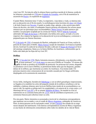 viejo Luis XV. Se trata de sellar la alianza franco-austríaca nacida de la famosa «caída de
las alianzas» concretada en 1756 por el tratado de Versalles, con el fin de neutralizar la
ascensión de Prusia y la expansión de Inglaterra.
Cuando María Antonieta tiene 13 años, la emperatriz, vieja dama y viuda, se interesa más
por su educación con el fin de casarla. La archiduquesa toma lecciones de clave con Gluck
y de baile francés con Noverre. Cuando su madre elige, además, a dos actores para darle
clases de dicción y de canto, el embajador francés protesta oficialmente (los actores pasan
entonces por ser personajes poco recomendables). María Teresa I le pide entonces que
nombre a un preceptor aceptado por la corona de Francia. Será el abad de Vermond,
admirador del Siglo de las luces y aficionado a las bellas artes quien, enviado a la corte
imperial, iba a reparar las lagunas en la educación de la joven archiduquesa y comenzar a
prepararla para sus futuras funciones.
El 13 de junio de 1769, el marqués de Durfort, embajador de Francia en Viena, realiza la
petición de mano para el Delfín. María Teresa I acepta de inmediato. En Francia el partido
devoto, hostil por la caída de las alianzas llevada a cabo por el duque de Choiseul en favor
del enemigo sempiterno, llama ya a la futura Delfina «la Austríaca», sobrenombre que le
había sido dado por las hijas del rey Luis XV.

Delfina

E

l 17 de abril de 1770, María Antonieta renuncia, oficialmente, a sus derechos sobre
el trono austríaco4 y el 16 de mayo se casa con el Delfín en Versalles.5 El mismo día
de la boda se produce un escándalo de protocolo: las princesas de Lorena, alegando
su parentesco con la nueva Delfina, se permitieron bailar antes que las duquesas, grandes
damas de la nobleza, que murmuran ya contra «la Austríaca». Esa misma tarde 132
personas mueren como consecuencia de un incendio causado por los fuegos artificiales
desplegados en la ceremonia de casamiento.

Joven, bella, inteligente, heredera de Habsburgo y con un árbol genealógico impresionante,
su llegada aviva también los celos del pequeño mundo de la nobleza versallesca y de las
múltiples y dudosas alianzas; pero la joven Delfina tiene miedo de no acostumbrarse a su
nueva vida. Su espíritu se pliega mal a la complejidad y a la astucia de la «vieja corte» y al
libertinaje del rey Luis XV y de su amante Madame du Barry. Su marido la evita (el
matrimonio no se consuma hasta julio de 1773), trata de amoldarse al protocolo y a la
ceremonia francesa pero aborrece tener su corte.
Por otra parte, María Antonieta es aconsejada a través de la voluminosa correspondencia
que mantiene con su madre y con el conde de Mercy-Argenteau, embajador de Austria en
París, la única persona con la cual puede contar, ya que Choiseul fue echado de su cargo
meses después del matrimonio. Esta famosa correspondencia secreta de Mercy-Argenteau
es una fuente de información extraordinaria sobre todos los detalles de la vida de María

 