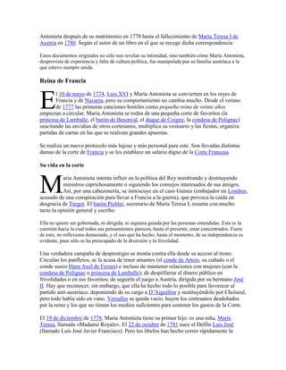 Antonieta después de su matrimonio en 1770 hasta el fallecimiento de María Teresa I de
Austria en 1780. Según el autor de un libro en el que se recoge dicha correspondencia:
Estos documentos originales no sólo nos revelan su intimidad, sino también cómo María Antonieta,
desprovista de experiencia y falta de cultura política, fue manipulada por su familia austríaca a la
que estuvo siempre unida.

Reina de Francia

E

l 10 de mayo de 1774, Luis XVI y María Antonieta se convierten en los reyes de
Francia y de Navarra, pero su comportamiento no cambia mucho. Desde el verano
de 1777 las primeras canciones hostiles como pequeña reina de veinte años
empiezan a circular. María Antonieta se rodea de una pequeña corte de favoritos (la
princesa de Lamballe, el barón de Besenval, el duque de Coigny, la condesa de Polignac)
suscitando las envidias de otros cortesanos, multiplica su vestuario y las fiestas, organiza
partidas de cartas en las que se realizan grandes apuestas.
Se realiza un nuevo protocolo más lujoso y más personal para este. Son llevadas distintas
damas de la corte de Francia y se les establece un salario digno de la Corte Francesa.
Su vida en la corte

M

aría Antonieta intenta influir en la política del Rey nombrando y destituyendo
ministros caprichosamente o siguiendo los consejos interesados de sus amigos.
Así, por una cabezonería, se inmiscuye en el caso Guines (embajador en Londres,
acusado de una conspiración para llevar a Francia a la guerra), que provoca la caída en
desgracia de Turgot. El barón Pichler, secretario de María Teresa I, resume con mucho
tacto la opinión general y escribe:
Ella no quiere ser gobernada, ni dirigida, ni siquiera guiada por las personas entendidas. Esta es la
cuestión hacia la cual todos sus pensamientos parecen, hasta el presente, estar concentrados. Fuera
de esto, no reflexiona demasiado, y el uso que ha hecho, hasta el momento, de su independencia es
evidente, pues sólo se ha preocupado de la diversión y la frivolidad.

Una verdadera campaña de desprestigio se monta contra ella desde su acceso al trono.
Circulan los panfletos, se la acusa de tener amantes (el conde de Artois, su cuñado o el
conde sueco Hans Axel de Fersen) e incluso de mantener relaciones con mujeres (con la
condesa de Polignac o princesa de Lamballe); de despilfarrar el dinero público en
frivolidades o en sus favoritos; de seguirle el juego a Austria, dirigida por su hermano José
II. Hay que reconocer, sin embargo, que ella ha hecho todo lo posible para favorecer al
partido anti-austríaco, deponiendo de su cargo a D’Aiguillon y sustituyéndolo por Choiseul,
pero todo había sido en vano. Versalles se queda vacío, huyen los cortesanos desdeñados
por la reina y los que no tienen los medios suficientes para sostener los gastos de la Corte.
El 19 de diciembre de 1778, María Antonieta tiene su primer hijo: es una niña, María
Teresa, llamada «Madame Royale». El 22 de octubre de 1781 nace el Delfín Luis José
(llamado Luis José Javier Francisco). Pero los libelos han hecho correr rápidamente la

 