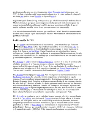 proferida por ella, sino por otra reina anterior, María Teresa de Austria (esposa de Luis
XIV); la frase original era «S'il ait aucun pain, donnez-leur la croûte au lieu du pâté» («Si
no tienen pan, que les den el hojaldre en lugar del paté»).
Según el biógrafo Stefan Zweig, no hay duda de que esta frase se atribuyó de forma falsa a
María Antonieta, y que quien realmente pronunció algo parecido en la misma época, fue
una de las tías de la Reina e hijas de Luis XV, que ante las noticias recibidas de que el
pueblo pedía pan, apostilló «si no tienen pan, que coman costra de pastel».
Aún hoy en día son muchas las personas que consideran a María Antonieta como autora de
la citada frase, aunque, según la historiadora británica Antonia Fraser, esto nunca fue dicho
por María Antonieta6

La Revolución de 1789

E

n 1789 la situación de la Reina es insostenible. Corre el rumor de que Monsieur
(futuro Luis XVIII) habría depositado en la asamblea de los notables de 1787 un
dossier que probaba la ilegitimidad de los infantes reales. El rumor menciona un
retiro de la Reina en Val-de-Grâce. El abad Soulavie, en sus Mémoires historiques y
politiques del reinado de Luis XVI, escribe que se pensaba que María Antonieta «se llevaría
con ella todas las maldiciones del pueblo y que la autoridad real sería, por este motivo, total
y súbitamente regenerada y restaurada».
El 4 de mayo de 1789 se abren los Estados Generales. Después de la misa de apertura sube
al púlpito monseñor de la Fare que, con duras palabras, ataca a María Antonieta
denunciando el lujo desenfrenado de la Corte y de los que, hastiados de este lujo, buscan el
placer en «una imitación pueril de la naturaleza» (contado por Adrien Duquesnoy en el
Journal sur l’Assemblée constituante), alusión evidente al Pequeño Trianón.
El 4 de junio muere el pequeño Luis José. Para evitar gastos se sacrifica el ceremonial en la
basílica de Saint-Denis. La actualidad política no permite a la familia real un sepelio
solemne. Conmocionada por este acontecimiento y desorientada por el cariz que toman los
Estados Generales, María Antonieta se deja convencer por la idea de una contrarrevolución.
En julio, Luis XVI destituye a Necker. La Reina quema sus papeles y recoge sus diamantes,
trata de convencer al Rey para dejar Versalles e ir a una plaza fuerte segura, lejos de París.
Desde el 14 de julio un registro de proscripción circula por París. Los favoritos de la Reina
están en primer lugar y la cabeza de la Reina tiene fijado el precio. Se la acusa de querer
hacer saltar el Parlamento con una bomba y de mandar a las tropas sobre París.
El 1 de octubre se produce un nuevo escándalo: tras un banquete ofrecido a los guardias de
corps de la Casa militar, un regimiento de Flandes que acaba de llegar a París, la Reina es
aclamada, las escarapelas blancas son enarboladas y las tricolores pisoteadas. París está
indignado por estas manifestaciones monárquicas y por el banquete dado cuando hasta el
pan le falta al pueblo. El 5 de octubre una manifestación de mujeres se dirige a Versalles
pidiendo pan y diciendo que van en busca del «panadero» (el Rey), la «panadera» (la Reina)
y el «pequeño aprendiz» (el Delfín). Al día siguiente, por la mañana, los amotinados,

 
