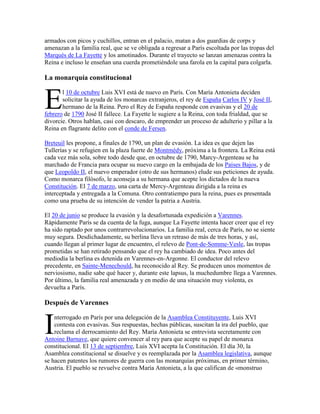 armados con picos y cuchillos, entran en el palacio, matan a dos guardias de corps y
amenazan a la familia real, que se ve obligada a regresar a París escoltada por las tropas del
Marqués de La Fayette y los amotinados. Durante el trayecto se lanzan amenazas contra la
Reina e incluso le enseñan una cuerda prometiéndole una farola en la capital para colgarla.

La monarquía constitucional

E

l 10 de octubre Luis XVI está de nuevo en París. Con María Antonieta deciden
solicitar la ayuda de los monarcas extranjeros, el rey de España Carlos IV y José II,
hermano de la Reina. Pero el Rey de España responde con evasivas y el 20 de
febrero de 1790 José II fallece. La Fayette le sugiere a la Reina, con toda frialdad, que se
divorcie. Otros hablan, casi con descaro, de emprender un proceso de adulterio y pillar a la
Reina en flagrante delito con el conde de Fersen.
Breteuil les propone, a finales de 1790, un plan de evasión. La idea es que dejen las
Tullerías y se refugien en la plaza fuerte de Montmédy, próxima a la frontera. La Reina está
cada vez más sola, sobre todo desde que, en octubre de 1790, Marcy-Argenteau se ha
marchado de Francia para ocupar su nuevo cargo en la embajada de los Países Bajos, y de
que Leopoldo II, el nuevo emperador (otro de sus hermanos) elude sus peticiones de ayuda.
Como monarca filósofo, le aconseja a su hermana que acepte los dictados de la nueva
Constitución. El 7 de marzo, una carta de Mercy-Argenteau dirigida a la reina es
interceptada y entregada a la Comuna. Otro contratiempo para la reina, pues es presentada
como una prueba de su intención de vender la patria a Austria.
El 20 de junio se produce la evasión y la desafortunada expedición a Varennes.
Rápidamente París se da cuenta de la fuga, aunque La Fayette intenta hacer creer que el rey
ha sido raptado por unos contrarrevolucionarios. La familia real, cerca de París, no se siente
muy segura. Desdichadamente, su berlina lleva un retraso de más de tres horas, y así,
cuando llegan al primer lugar de encuentro, el relevo de Pont-de-Somme-Vesle, las tropas
prometidas se han retirado pensando que el rey ha cambiado de idea. Poco antes del
mediodía la berlina es detenida en Varennes-en-Argonne. El conductor del relevo
precedente, en Sainte-Menechould, ha reconocido al Rey. Se producen unos momentos de
nerviosismo, nadie sabe qué hacer y, durante este lapsus, la muchedumbre llega a Varennes.
Por último, la familia real amenazada y en medio de una situación muy violenta, es
devuelta a París.

Después de Varennes

I

nterrogado en París por una delegación de la Asamblea Constituyente, Luis XVI
contesta con evasivas. Sus respuestas, hechas públicas, suscitan la ira del pueblo, que
reclama el derrocamiento del Rey. María Antonieta se entrevista secretamente con
Antoine Barnave, que quiere convencer al rey para que acepte su papel de monarca
constitucional. El 13 de septiembre, Luis XVI acepta la Constitución. El día 30, la
Asamblea constitucional se disuelve y es reemplazada por la Asamblea legislativa, aunque
se hacen patentes los rumores de guerra con las monarquías próximas, en primer término,
Austria. El pueblo se revuelve contra María Antonieta, a la que califican de «monstruo

 