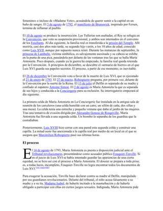 femenino» e incluso de «Madame Veto», acusándola de querer sumir a la capital en un
baño de sangre. El 3 de agosto de 1792, el manifiesto de Brunswick, inspirado por Fersen,
termina de inflamar al pueblo.
El 10 de agosto se produce la insurrección. Las Tullerías son asaltadas, el Rey se refugia en
la Convención, que vota su suspensión provisional, y ambos son internados en el convento
de los Feuillants. Al día siguiente, la familia real es transferida a la prisión del Temple. Allí
moriría, casi dos años más tarde, su segundo hijo varón, a los 10 años de edad, conocido
como Luis XVII, aunque por supuesto nunca reinó. Durante las matanzas de septiembre, la
princesa de Lamballe, víctima simbólica, es salvajemente asesinada y su cabeza se exhibe
en la punta de una pica, paseándola por delante de las ventanas tras las que se halla María
Antonieta. Poco después, cuando ya la guerra ha empezado, la familia real queda retenida
por la Convención. A principios de diciembre, se descubre el «armario de hierro» en el que
Luis XVI guarda sus papeles secretos. El proceso, a partir de ese momento, es inevitable.
El 26 de diciembre la Convención vota a favor de la muerte de Luis XVI, que es ejecutado
el 21 de enero de 1793. El 27 de marzo, Robespierre pregunta, por primera vez, delante de
la Convención por la suerte de la Reina. El 13 de julio el Delfín es separado de su madre y
confiado al zapatero Antoine Simon. El 2 de agosto es María Antonieta la que es separada
de sus hijos y conducida a la Conciergerie para su reclusión. Su interrogatorio empezará al
día siguiente.
La primera celda de María Antonieta en La Conciergerie fue instalada en la antigua sala de
reunión de los carceleros (una celda humilde con un catre, un sillón de caña, dos sillas y
una mesa). La celda tenía una estrecha y pequeña ventana que daba al jardín de las mujeres.
Tras una tentativa de evasión dirigida por Alexandre Gonsse de Rougeville, María
Antonieta fue llevada a una segunda celda. Un biombo la separaba de los guardias que la
custodiaban.
Posteriormente, Luis XVIII hizo cerrar con una pared esta segunda celda y construir una
capilla. La mitad oeste fue anexionada a la capilla real por medio de un local en el que se
asegura que Maximilien Robespierre pasó sus últimas horas.

El proceso

E

l 14 de agosto de 1793, María Antonieta es puesta a disposición judicial ante el
Tribunal revolucionario, presentándose como acusador público Fouquier-Tinville. Si
en el juicio de Luis XVI se había intentado guardar las apariencias de una cierta
equidad, no se hizo así con el proceso a María Antonieta. El dossier se prepara a toda prisa;
es, a todas luces, incompleto, Fouquier-Tinville no logra encontrar todos los documentos de
Luis XVI.[cita requerida]
Para exagerar la acusación, Tinville hace declarar contra su madre al Delfín, manipulado
por sus guardianes revolucionarios. Delante del tribunal, el niño acusa falsamente a su
madre y a su tía, Madame Isabel, de haberle incitado a la masturbación y de haberle
obligado a participar con ellas en ciertos juegos sexuales. Indignada, María Antonieta pide

 
