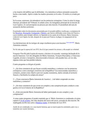 a las mujeres del público que la defiendan: «La naturaleza rechaza semejante acusación
hecha a una madre. Apelo a todas las madres presentes en la sala». El motín es evitado por
poco.
Se la acusa, asimismo, de entenderse con las potencias extranjeras. Como la reina lo niega,
Herman, presidente del Tribunal, la señala como «la instigadora principal de la traición de
Luis Capeto», lo cual presupone un proceso por alta traición. El preámbulo del acta de
acusación declara asimismo:
Examinados todos los documentos presentados por el acusador público resulta que, a semejanza de
las Mesalinas, Brunegilda, Fredegunda y Médicis, que fueron calificadas como reinas de Francia y
cuyos nombres, para siempre odiosos, no figurarán en los anales de la Historia, María Antonieta,
viuda de Luis Capeto, ha sido, después de su paso por Francia, la plaga y la sanguijuela de los
franceses.

Las declaraciones de los testigos de cargo resultaron poco convincentes [cita requerida]. María
Antonieta contesta:
No fui más que la esposa de Luis XVI, fue él el que cometió los errores y ella aceptó su voluntad.

Fouquier-Tinville pide la pena de muerte y declara a la acusada: «enemiga declarada de la
nación francesa». Los dos abogados de María Antonieta, Tronçon-Ducoudray y ChauveauLagarde, jóvenes e inexpertos, desconociendo el dossier, sólo pueden leer, en voz alta,
algunas notas que han podido redactar.
Cuatro preguntas se dirigen al jurado:
1.- ¿Se tiene constancia de que hayan existido maniobras y contactos con las potencias
extranjeras u otros enemigos exteriores de la República? Las mencionadas maniobras y
contactos ¿tenían como objetivo proveer ayudas monetarias, darles entrada al territorio
francés y facilitarles la compra de armas?
2.- ¿Tiene conciencia María Antonieta de Austria (…) de haber cooperado en estas
maniobras y contactos?
3.- ¿Se tiene constancia de que existe un complot y una conspiración para conducir a una
guerra civil en el interior de la República?
4.- ¿Está convencida María Antonieta de haber participado en este complot y esta
conspiración?
A estas cuatro preguntas el jurado responde que sí. María Antonieta es condenada a la pena
capital el 16 de octubre, dos días después del inicio del juicio, acusada de alta traición. De
madrugada escribe una carta a Madame Isabel, la hermana de Luis XVI:
Acabo de ser condenada, no a una muerte honrosa, que se reserva para los criminales, pero voy a
reunirme con vuestro hermano.

 
