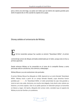 Recopilación monográfica de Camila Palacios 
pera y tiene una cola larga, sus patas son tubos que van dentro de zapatos grandes para 
darle el aspecto de un niño usando los zapatos de su papá. 
Disney celebra el aniversario de Mickey 
El 18 de noviembre porque fue cuando se estrenó “Steamboat Willie”, el primer 
cortometraje sonoro de dibujos animados estelarizado por el ratón, aunque esta no fue su 
primera aparición. 
Desde entonces Mickey se ha convertido en el ícono de la compañía Disney y como 
personaje salió en caricaturas, tiras cómicas y videojuegos. 
Mickey Mouse y sus seis evoluciones más puntuales 
El primer Mickey Mouse fue dibujado en 1928. Apareció en un corto llamado ‘Steamboat 
Willie’. Mickey nació a partir de un conejo llamado Oswald, cuyos derechos fueron 
perdidos por Disney. En ‘Steamboat Willie’, el ratón presentaba los ojos más grandes y 
tenía la nariz más caída. Asimismo, era mucho más delgado, traía shorts color celeste con 
botones y no tenía zapatos. Esto no se podía apreciar en televisión porque se transmitía 
en blanco y negro. Ub Iwerks, dibujante del curioso ratón, consideró que el aspecto de 
Mickey no era tan familiar y lo cambiaron. 
9 
 