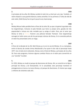 Recopilación monográfica de Camila Palacios 
2. 1930 
A principios de los años 30, Mickey cambió el color de su short por uno rojo. También, el 
ratón empezó a usar guantes blancos y botas amarillas. En los primeros 17 años de vida de 
este ratón, Walt Disney fue el que le puso la voz al personaje. 
3. 1940 
Mickey Mouse había perdido fama a fines de los años 30, ya que a la gente le gustaba más 
los largometrajes. Inclusive el pato Donald, que tenía su propia serie, gozaba de más 
popularidad e incluso era más rentable que su amigo el ratón. Pero, por el amor que 
Disney le tenía a Mickey hicieron una película llamada ‘Fantasía’. Este largometraje 
consagró al ratón como uno de los personajes icónicos de Disney. En la conocida película 
el ratón fue presentado como un mago. 
4. 1947 
A fines de la década de los 40, Walt Disney ya no era la voz de Mickey. En su reemplazo, 
entró el técnico de sonido Jimmy MacDonald y fue quien le dio vida al personaje hasta 
1977. Con el éxito de la televisión, Disney creó al Club de Mickey a principios de los años 
50. Para este programa, hicieron algunos cambios físicos en el ratón para convertirlo en 
una “estrella” mundial. 
5. 1955 
En 1955, Mickey se mudó al parque de diversiones de Disney. Ahí, se convirtió en la figura 
principal de Disney y de Disneylandia. En la actualidad, este personaje mantiene el 
protagonismo en torno a la marca Disney y el parque de diversiones. El mismo que acoge 
a millones de visitantes cada año. 
10 
 