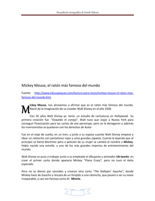 Recopilación monográfica de Camila Palacios 
Mickey Mouse, el ratón más famoso del mundo 
Fuente: http://www.educapeques.com/lectura-para-ninos/mickey-mouse-el-raton-mas-famoso- 
11 
del-mundo.htm 
ickey Mouse, nos atrevemos a afirmar que es el ratón más famoso del mundo. 
Nació de la imaginación de su creador Walt Disney en el año 1928. 
M 
Con 26 años Walt Disney ya tenía un estudio de caricaturas en Hollywood. Su 
primera creación fue “Oswaldo el conejo”. Walt tuvo que viajar a Nueva York para 
conseguir financiación para los cortos de ese personaje, pero se la denegaron y además 
los inversionistas se quedaron con los derechos de Autor 
Fue en el viaje de vuelta, en un tren, y junto a su esposa cuando Walt Disney empezó a 
idear un ratoncito con pantalones rojos y unos grandes zapatos. Cuenta la leyenda que al 
principio se llamó Mortimer pero a petición de su mujer se cambió el nombre a Mickey. 
Había nacido una estrella y uno de los más grandes imperios de entretenimiento del 
mundo. 
Walt Disney se puso a trabajar junto a su empleado el dibujante y animador Ub Iwerks en 
crear el primer corto donde aparecía Mickey “Plane Crazy”, pero no tuvo el éxito 
esperado. 
Pero no se dieron por vencidos y crearon otro corto “The Gallopin’ Gaucho”, donde 
Mickey hace de Gaucho y rescata de un forajido a una ratoncita, que pasará a ser su novia 
inseparable, y casi tan famosa como él: Minnie. 
 