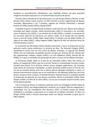 Recopilación monográfica de Camila Palacios 
mediante su procedimiento «Multiplane», que implicaba enfocar con gran exactitud 
imágenes animadas dispuestas en una determinada secuencia de planos. 
Durante toda la década de los 30 perfeccionó a sus personajes Mickey y Minnie, el Pato 
Donald, Pluto, Goofy y otros muchos. En 1937 estrenó su primer largometraje de dibujos 
animados, Blancanieves y los 7 enanitos, seguido por Pinocho (Pinocchio) y Fantasía 
(ambas de 1940), Dumbo (1941) y Bambi (1942). 
Finalizada la guerra mundial Disney se dedicó a todo tipo de cine. Aparte de los dibujos 
animados que siguió creando, realizó documentales sobre la naturaleza y los animales, 
como El desierto vivo (1953), o Los secretos de la vida (1956), y también a comienzos de 
los cincuenta películas de aventuras con actores reales, en el campo del cine familiar 
como La isla del tesoro (1950), Robin Hood (1951), El extraño caso de Wilby (1959), Un 
sabio en las nubes (1961), y Mary Poppins (1964). Algunas de ellas son películas llenas de 
entretenimiento y humor. 
En momentos de dificultades Disney decidió economizar e iniciar la producción de dos 
películas mucho menos ambiciosas. La primera de ellas, The Reluctant Dragon (1941), 
combinaba la acción real con tres cortos de dibujos animados. La segunda fue Dumbo 
(1941). Con los materiales recopilados durante una gira por América del Sur, Disney hizo 
dos largometrajes: Saludos, amigos (1943) y Los tres caballeros (1945), Canción del Sur 
(1946), en la que se mezclaban los personajes de carne y hueso con los dibujos animados. 
La Cenicienta (1950), Alicia en el país de las maravillas (1951), Peter Pan (1953), La 
dama y el vagabundo (1955), que fue el primer Disney en cinemascope marcaron nuevos 
tiempos para Disney. En la primera intentó recrear antiguos esplendores. Las restantes 
están llenas de momentos inolvidables. La bella durmiente (1959) marcó el final de otra 
era de los estudios Disney, pues fue la última película dibujada totalmente a mano, un 
proceso enormemente costoso que se vio sustituido en 101 dálmatas (1961) por otro más 
barato, aunque menos creativo, el llamado Xeroxed. Posteriormente la compañía abordó 
la producción de películas de muy diverso contenido. Merlín el encantador (1963), Mary 
Poppins (1964) y El libro de la selva (1967), con las que el estudio conoció triunfos como 
los de épocas pasadas. 
Tras la muerte de Disney, se realizaron películas como Los Aristogatos (1970), Robín de 
los bosques (1973), que desgraciadamente muestran una singular falta de imaginación y 
originalidad. Con Los rescatadores (The Rescuers, 1977), el estudio creado por Disney 
restableció su prestigio y supremacía en el campo de los dibujos animados. En.Pete y el 
Dragón (1978) volvía a mezclar personajes reales con dibujos animados al igual que en 
Mary Poppins. 
13 
 