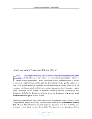Recopilación monográfica de Camila Palacios 
La tele que educa: 'La casa de Mickey Mouse' 
uente: http://www.bebesymas.com/infancia/la-tele-que-educa-la-casa-de-mickey-mouse 
La factoría Disney siempre ha sido una marca con la que el público infantil se 
ha sentido muy identificado. Esto ha sido posible gracias al desarrollo que ha llevado 
la compañía, responsable de grandes películas de dibujos animados que ha propiciado la 
creación de míticos personajes que se encuentran en el imaginario colectivo de todos. Por 
eso, es un acierto que actualmente encontremos en la programación televisiva un espacio 
como ‘La casa de Mickey Mouse’, un programa donde se dan cita los personajes más 
destacados de la familia Disney con el único propósito de aportar su grano de arena 
dentro del aprendizaje del público infantil. 
‘La casa de Mickey Mouse’ se trata de un programa de televisión que actualmente emite 
Disney Channel, dentro de su franja conocida como Disney Junior y orientada a los niños 
de 2 a 7 años. Actualmente sus capítulos se emiten a primera hora de la mañana y cada 
uno suele rondar los 22 minutos de duración. Más que una serie, ‘La casa de Mickey 
14 
F 
 