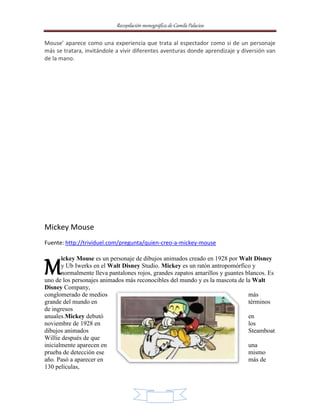 Recopilación monográfica de Camila Palacios 
Mouse’ aparece como una experiencia que trata al espectador como si de un personaje 
más se tratara, invitándole a vivir diferentes aventuras donde aprendizaje y diversión van 
de la mano. 
15 
Mickey Mouse 
Fuente: http://trividuel.com/pregunta/quien-creo-a-mickey-mouse 
ickey Mouse es un personaje de dibujos animados creado en 1928 por Walt Disney 
y Ub Iwerks en el Walt Disney Studio. Mickey es un ratón antropomórfico y 
normalmente lleva pantalones rojos, grandes zapatos amarillos y guantes blancos. Es 
M 
uno de los personajes animados más reconocibles del mundo y es la mascota de la Walt 
Disney Company, 
conglomerado de medios más 
grande del mundo en términos 
de ingresos 
anuales.Mickey debutó en 
noviembre de 1928 en los 
dibujos animados Steamboat 
Willie después de que 
inicialmente aparecen en una 
prueba de detección ese mismo 
año. Pasó a aparecer en más de 
130 películas, 
 