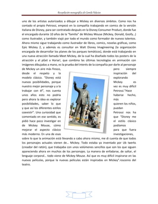Recopilación monográfica de Camila Palacios 
uno de los artistas autorizados a dibujar a Mickey en diversos ámbitos. Como nos ha 
contado el propio Petrossi, empezó en la compañía trabajando en comics de la versión 
italiana de Disney, para ser contratado después en la Disney Consumer Product, donde fue 
el encargado durante 10 años de la “familia” de Mickey Mouse (Mickey, Donald, Goofy…) 
como ilustrador, y también viajó por todo el mundo como formador de nuevos talentos. 
Ahora mismo sigue trabajando como ilustrador de libros, comics, novelas gráficas, como 
Epic Mickey 2, y además es consultor en Walt Disney Imagineering (la organización 
encargada de desarrollar los planes de los parques temáticos), donde está trabajando en 
una nueva atracción llamada Meet Mickey, de la cual ha diseñado todos los posters de la 
atracción y el pGet a Horse!, que combina las últimas tecnologías en animación con 
imágenes dibujadas a mano, es la prueba del interés de la compañía por darle al personaje 
de Mickey un aire más fresco, pero siempre 
desde el respeto y la inspiración del 
modelo clásico. “Disney está explorando 
nuevas posibilidades, porque Mickey es 
nuestro mejor personaje y a la vez es muy difícil 
trabajar con él”, nos cuenta Petrossi.“Hace 
unos años esto no podría haberse hecho, 
pero ahora la idea es explorar más 
posibilidades, saber lo que quieren los niños, 
y que así los diferentes estilos puedan 
coexistir”. Una curiosidad que Petrossi nos ha 
comentado en ese sentido, es que “Disney me 
pidió hace poco investigar en el estilo clásico 
de Mickey Mouse, cómo podíamos 
mejorar el aspecto clásico para que fuera 
más moderno. En una de esas investigaciones, 
sobre lo que la animación está llevando a cabo ahora mismo, me di cuenta de que todos 
los personajes actuales vienen de… Mickey. Todo estaba ya inventado por Ub Iwerks 
(creador del ratón), que trabajaba con unos volúmenes sencillos que son los que siguen 
apareciendo ahora en muchos de los personajes. La manera de enfadarse, de saltar, el 
lenguaje corporal… todo viene de Mickey Mouse. Así que es muy difícil inspirarse en las 
nuevas películas, porque la nuevas películas están inspiradas en Mickey”.roscenio del 
teatro. 
17 
 