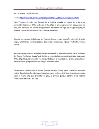Recopilación monográfica de Camila Palacios 
19 
Mickey Mouse cumple 75 años 
Fuente: http://www.elsalvador.com/noticias/2003/11/18/escenarios/escen2.html 
Hace 75 años, el ratón más famoso de la historia entraba en escena en el corto de 
animación Steamboat Willie. A través de los años, el personaje crece en popularidad. La 
web, uno de los de los altares más populares de este fin de siglo, es el lugar elegido por 
miles de fans de Mickey Mouse para rendirle homenaje. 
Uno de los grandes símbolos de los Estados Unidos es este pequeño ratoncito de color 
negro, cara blanca, enormes zapatos de payaso y unas orejas rígidas y redondas: Mickey 
Mouse. 
Este personaje animado apareció por vez primera el 18 de noviembre de 1928, en la sala 
del Colony Teather de Nueva York, donde se estrenó el cortometraje animado Steamboat 
Willie. El público, sorprendido, fue conquistado por la vivacidad, los grititos y los silbidos 
de aquel ratón que piloteaba una antigua barcaza sureña. 
Sin embargo, no fue éste el primer filme de Mickey. Disney había producido otros dos 
cortos, Galopín Gaucho y Loco por los aviones, que no logró distribuir al ser cintas mudas, 
justo el mismo año que El cantor de jazz, la primera película sonora de la historia, 
revolucionó la historia del cine. 
