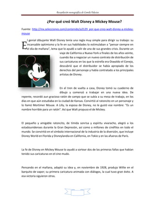 Recopilación monográfica de Camila Palacios 
¿Por qué creó Walt Disney a Mickey Mouse? 
Fuente: http://mx.selecciones.com/contenido/a2129_por-que-creo-walt-disney-a-mickey-mouse 
l genial dibujante Walt Disney tenía una regla muy simple para dirigir su trabajo: su 
incansable optimismo y la fe en sus habilidades lo estimulaban a "pensar siempre en 
el día de mañana", lema que lo ayudó a salir de una de sus grandes crisis. Durante un 
viaje de California a Nueva York a finales de los años veinte, 
cuando iba a negociar un nuevo contrato de distribución de 
sus caricaturas en las que la estrella era Oswaldo el Conejo, 
descubrió que el distribuidor se había apropiado de los 
derechos del personaje y había contratado a los principales 
artistas de Disney. 
En el tren de vuelta a casa, Disney tomó su cuaderno de 
dibujo y comenzó a trabajar en una nueva idea. De 
repente, recordó aun gracioso ratón de campo que se subía a su mesa de trabajo, en los 
días en que aún estudiaba en la ciudad de Kansas. Convirtió al ratoncito en un personaje y 
lo llamó Mortimer Mouse. A Lilly, la esposa de Disney, no le gustó ese nombre: "Es un 
nombre horrible para un ratón". Así que Walt propuso el de Mickey. 
El pequeño y amigable ratoncito, de tímida sonrisa y espíritu vivaracho, alegró a los 
estadounidenses durante la Gran Depresión, así como a millones de cinéfilos en todo el 
mundo. Se convirtió en el símbolo internacional de la industria de la diversión, que incluye 
Disney World en Florida y Disneylandia en California, en Tokio y en las afueras de París. 
La fe de Disney en Mickey Mouse lo ayudó a sortear dos de las primeras fallas que habían 
tenido sus caricaturas en el cine mudo. 
Pensando en el mañana, adaptó su idea y, en noviembre de 1928, produjo Willie en el 
barquito de vapor; su primera caricatura animada con diálogos, la cual tuvo gran éxito. A 
esa victoria siguieron otras. 
2 
E 
 