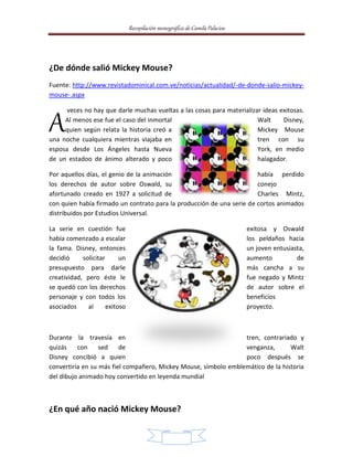 Recopilación monográfica de Camila Palacios 
3 
¿De dónde salió Mickey Mouse? 
Fuente: http://www.revistadominical.com.ve/noticias/actualidad/-de-donde-salio-mickey-mouse-. 
aspx 
veces no hay que darle muchas vueltas a las cosas para materializar ideas exitosas. 
Al menos ese fue el caso del inmortal Walt Disney, 
quien según relata la historia creó a Mickey Mouse 
A 
una noche cualquiera mientras viajaba en tren con su 
esposa desde Los Ángeles hasta Nueva York, en medio 
de un estadoo de ánimo alterado y poco halagador. 
Por aquellos días, el genio de la animación había perdido 
los derechos de autor sobre Oswald, su conejo 
afortunado creado en 1927 a solicitud de Charles Mintz, 
con quien había firmado un contrato para la producción de una serie de cortos animados 
distribuidos por Estudios Universal. 
La serie en cuestión fue exitosa y Oswald 
había comenzado a escalar los peldaños hacia 
la fama. Disney, entonces un joven entusiasta, 
decidió solicitar un aumento de 
presupuesto para darle más cancha a su 
creatividad, pero éste le fue negado y Mintz 
se quedó con los derechos de autor sobre el 
personaje y con todos los beneficios 
asociados al exitoso proyecto. 
Durante la travesía en tren, contrariado y 
quizás con sed de venganza, Walt 
Disney concibió a quien poco después se 
convertiría en su más fiel compañero, Mickey Mouse, símbolo emblemático de la historia 
del dibujo animado hoy convertido en leyenda mundial 
¿En qué año nació Mickey Mouse? 
 