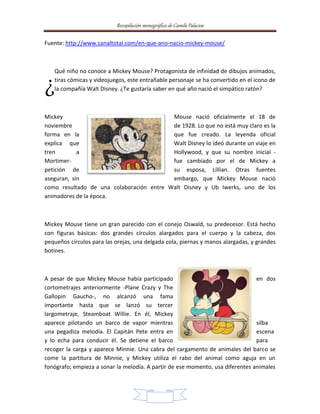Recopilación monográfica de Camila Palacios 
Fuente: http://www.canaltotal.com/en-que-ano-nacio-mickey-mouse/ 
Qué niño no conoce a Mickey Mouse? Protagonista de infinidad de dibujos animados, 
tiras cómicas y videojuegos, este entrañable personaje se ha convertido en el icono de 
la compañía Walt Disney. ¿Te gustaría saber en qué año nació el simpático ratón? 
Mickey Mouse nació oficialmente el 18 de 
noviembre de 1928. Lo que no está muy claro es la 
forma en la que fue creado. La leyenda oficial 
explica que Walt Disney lo ideó durante un viaje en 
tren a Hollywood, y que su nombre inicial - 
Mortimer- fue cambiado por el de Mickey a 
petición de su esposa, Lillian. Otras fuentes 
aseguran, sin embargo, que Mickey Mouse nació 
como resultado de una colaboración entre Walt Disney y Ub Iwerks, uno de los 
animadores de la época. 
Mickey Mouse tiene un gran parecido con el conejo Oswald, su predecesor. Está hecho 
con figuras básicas: dos grandes círculos alargados para el cuerpo y la cabeza, dos 
pequeños círculos para las orejas, una delgada cola, piernas y manos alargadas, y grandes 
botines. 
A pesar de que Mickey Mouse había participado en dos 
cortometrajes anteriormente -Plane Crazy y The 
Gallopin Gaucho-, no alcanzó una fama 
importante hasta que se lanzó su tercer 
largometraje, Steamboat Willie. En él, Mickey 
aparece pilotando un barco de vapor mientras silba 
una pegadiza melodía. El Capitán Pete entra en escena 
y lo echa para conducir él. Se detiene el barco para 
recoger la carga y aparece Minnie. Una cabra del cargamento de animales del barco se 
come la partitura de Minnie, y Mickey utiliza el rabo del animal como aguja en un 
fonógrafo; empieza a sonar la melodía. A partir de ese momento, usa diferentes animales 
4 
¿ 
 