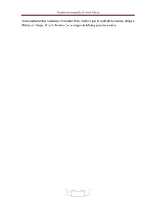 Recopilación monográfica de Camila Palacios 
como instrumentos musicales. El Capitán Pete, molesto por el ruido de la música, obliga a 
Mickey a trabajar. El corto finaliza con la imagen de Mickey pelando patatas. 
5 
 
