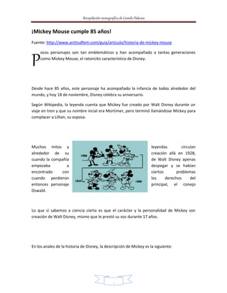 Recopilación monográfica de Camila Palacios 
6 
¡Mickey Mouse cumple 85 años! 
Fuente: http://www.actitudfem.com/guia/articulo/historia-de-mickey-mouse 
ocos personajes son tan emblemáticos y han acompañado a tantas generaciones 
como Mickey Mouse, el ratoncito característico de Disney. 
P 
Desde hace 85 años, este personaje ha acompañado la infancia de todos alrededor del 
mundo, y hoy 18 de noviembre, Disney celebra su aniversario. 
Según Wikipedia, la leyenda cuenta que Mickey fue creado por Walt Disney durante un 
viaje en tren y que su nombre incial era Mortimer, pero terminó llamándose Mickey para 
complacer a Lillian, su esposa. 
Muchos mitos y leyendas circulan 
alrededor de su creación allá en 1928, 
cuando la compañía de Walt Disney apenas 
empezaba a despegar y se habían 
encontrado con ciertos problemas 
cuando perdieron los derechos del 
entonces personaje principal, el conejo 
Oswald. 
Lo que sí sabemos a ciencia cierta es que el carácter y la personalidad de Mickey son 
creación de Walt Disney, mismo que le prestó su voz durante 17 años. 
En los anales de la historia de Disney, la descripción de Mickey es la siguiente: 
 