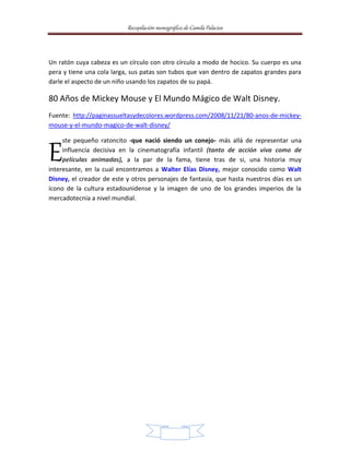 Recopilación monográfica de Camila Palacios 
Un ratón cuya cabeza es un círculo con otro círculo a modo de hocico. Su cuerpo es una 
pera y tiene una cola larga, sus patas son tubos que van dentro de zapatos grandes para 
darle el aspecto de un niño usando los zapatos de su papá. 
80 Años de Mickey Mouse y El Mundo Mágico de Walt Disney. 
Fuente: http://paginassueltasydecolores.wordpress.com/2008/11/21/80-anos-de-mickey-mouse- 
7 
y-el-mundo-magico-de-walt-disney/ 
ste pequeño ratoncito -que nació siendo un conejo- más allá de representar una 
influencia decisiva en la cinematografía infantil (tanto de acción viva como de 
películas animadas), a la par de la fama, tiene tras de si, una historia muy 
E 
interesante, en la cual encontramos a Walter Elías Disney, mejor conocido como Walt 
Disney, el creador de este y otros personajes de fantasía, que hasta nuestros días es un 
ícono de la cultura estadounidense y la imagen de uno de los grandes imperios de la 
mercadotecnia a nivel mundial. 
 