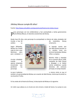 Recopilación monográfica de Camila Palacios 
8 
¡Mickey Mouse cumple 85 años! 
Fuente: http://www.actitudfem.com/guia/articulo/historia-de-mickey-mouse 
ocos personajes son tan emblemáticos y han acompañado a tantas generaciones 
como Mickey Mouse, el ratoncito característico de Disney. 
P 
Desde hace 85 años, este personaje ha acompañado la infancia de todos alrededor del 
mundo, y hoy 18 de noviembre, Disney 
celebra su aniversario. 
Según Wikipedia, la leyenda cuenta que 
Mickey fue creado por Walt Disney durante un 
viaje en tren y que su nombre incial era 
Mortimer, pero terminó llamándose Mickey 
para complacer a Lillian, su esposa. 
Muchos mitos y leyendas 
circulan alrededor de su creación allá en 1928, 
cuando la compañía de Walt Disney 
apenas empezaba a despegar y se habían 
encontrado con ciertos problemas cuando 
perdieron los derechos del entonces 
personaje principal, el conejo Oswald. 
Lo que sí sabemos a ciencia cierta es que el 
carácter y la personalidad de Mickey son creación de Walt Disney, mismo que le prestó su 
voz durante 17 años. 
En los anales de la historia de Disney, la descripción de Mickey es la siguiente: 
Un ratón cuya cabeza es un círculo con otro círculo a modo de hocico. Su cuerpo es una 
 