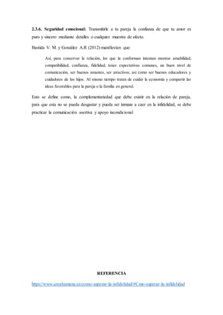 2.3.6. Seguridad emocional: Transmitirle a tu pareja la confianza de que tu amor es
puro y sincero mediante detalles o cualquier muestra de afecto.
Bastida V. M. y González A.R (2012) manifiestan que:
Así, para conservar la relación, los que la conforman intentan mostrar amabilidad,
compatibilidad, confianza, fidelidad, tener expectativas comunes, un buen nivel de
comunicación, ser buenos amantes, ser atractivos, así como ser buenos educadores y
cuidadores de los hijos. Al mismo tiempo tratan de cuidar la economía y compartir las
ideas favorables para la pareja o la familia en general.
Esto se define como, la complementariedad que debe existir en la relación de pareja,
para que esta no se pueda desgastar y pueda ser inmune a caer en la infidelidad, se debe
practicar la comunicación asertiva y apoyo incondicional
REFERENCIA
https://www.areahumana.es/como-superar-la-infidelidad/#Cmo-superar-la-infidelidad
 