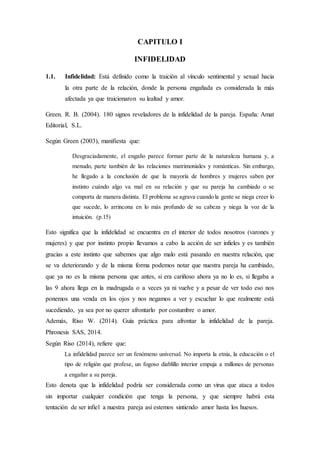 CAPITULO I
INFIDELIDAD
1.1. Infidelidad: Está definido como la traición al vínculo sentimental y sexual hacia
la otra parte de la relación, donde la persona engañada es considerada la más
afectada ya que traicionaron su lealtad y amor.
Green. R. B. (2004). 180 signos reveladores de la infidelidad de la pareja. España: Amat
Editorial, S.L.
Según Green (2003), manifiesta que:
Desgraciadamente, el engaño parece formar parte de la naturaleza humana y, a
menudo, parte también de las relaciones matrimoniales y románticas. Sin embargo,
he llegado a la conclusión de que la mayoría de hombres y mujeres saben por
instinto cuándo algo va mal en su relación y que su pareja ha cambiado o se
comporta de manera distinta. El problema se agrava cuando la gente se niega creer lo
que sucede, lo arrincona en lo más profundo de su cabeza y niega la voz de la
intuición. (p.15)
Esto significa que la infidelidad se encuentra en el interior de todos nosotros (varones y
mujeres) y que por instinto propio llevamos a cabo la acción de ser infieles y es también
gracias a este instinto que sabemos que algo malo está pasando en nuestra relación, que
se va deteriorando y de la misma forma podemos notar que nuestra pareja ha cambiado,
que ya no es la misma persona que antes, si era cariñoso ahora ya no lo es, si llegaba a
las 9 ahora llega en la madrugada o a veces ya ni vuelve y a pesar de ver todo eso nos
ponemos una venda en los ojos y nos negamos a ver y escuchar lo que realmente está
sucediendo, ya sea por no querer afrontarlo por costumbre o amor.
Además, Riso W. (2014). Guía práctica para afrontar la infidelidad de la pareja.
Phronesis SAS, 2014.
Según Riso (2014), refiere que:
La infidelidad parece ser un fenómeno universal. No importa la etnia, la educación o el
tipo de religión que profese, un fogoso diablillo interior empuja a millones de personas
a engañar a su pareja.
Esto denota que la infidelidad podría ser considerada como un virus que ataca a todos
sin importar cualquier condición que tenga la persona, y que siempre habrá esta
tentación de ser infiel a nuestra pareja así estemos sintiendo amor hasta los huesos.
 
