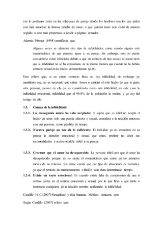 eso lo podemos notar en las relaciones de pareja donde los hombres son los que piden
con más ansiedad la famosa prueba de amor, o que quieran tener acto coital de manera
seguida o sean más propensos a acudir a páginas sexuales.
Además Pittman (1998) manifiesta que:
Algunas veces se plantean otro tipo de infidelidades, como cuando alguien está
enamorado(a) de una persona ajena a su pareja. Sin embargo, esto no puede
considerarse como infidelidad debido a que sin contacto de tipo sexual, se puede decir
que la infidelidad no se ha consumado, de la misma manera que cuando no ha habido
contacto sexual en los inicios del matrimonio (p.38).
Esto refiere que, si no existe contacto físico no hay infidelidad, sin embargo yo
manifiesto que, no es necesario que exista besos o caricias el solo hecho de que te guste
otra persona, pensar en ella ya es considerado como una infidelidad, en este caso la
infidelidad emocional, infidelidad que el 99.9% de la población lo realiza, y yo soy fiel
testigo de ello.
1.3. Causas de la infidelidad:
1.3.1. La monogamia nunca ha sido aceptada: El sujeto que es infiel no acepta el
hecho de tener solo una pareja afectiva o sexual, considera a la relación amorosa
con una persona, como pérdida de tiempo.
1.3.2. Nuestra pareja no nos da lo suficiente: El individuo ya no encuentra en su
pareja la atención emocional y sexual que antes, prefiere no decir sus
incomodidades y acaba siéndole infiel a su pareja.
1.3.3. Creemos que el amor ha desaparecido: La persona infiel cree que el amor ha
desaparecido porque ya no siente el romanticismo que existe en los primeros
meses de su relación. Sin darse cuenta que ese tipo de situaciones es normales,
ya que el período de enamoramiento e ilusión solo dura determinado tiempo.
1.3.4. Existe un vacío emocional: Es cuando existe falta de compromiso de una o
ambas partes en el sentido emocional y sexual, por lo que lleva a que tarde o
temprano cualquiera de la relación termine realizando la infidelidad.
Caudillo H. C (2007) Sexualidad y vida humana. México: Amazon. com
Según Caudillo (2007) refiere que:
 