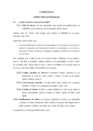 CAPITULO II
ASPECTOS GENERALES
2.1. ¿Cómo reconocer a una persona infiel?
2.1.1. Falta de interés: Es una característica muy común que también puede ser
confundida por el estrés que este presentando nuestra pareja.
Además, Riso W. (2014). Guía práctica para afrontar la infidelidad de la pareja.
Phronesis SAS, 2014.
Según Riso (2014), refiere que:
La persona infiel, bajo los efectos de enamoramiento o de la atracción sexual suele ser
víctima de mutuación, una transformación radical en sus principios, en sus metas y
motivaciones básicas, de allí que el engañado o engañada consideren que su pareja ya
no es la misma.
Esto manifiesta que, el infiel al estar en ese proceso llega a ilusionarse con su amante y
por él o ella llega a producirse cambios radicales en su personalidad, es decir, si antes
no le gustaba salir a fiestas ahora lo hace, si antes era detallista con su pareja ahora ya
no lo es, y todo estas señales son percibidos por su pareja.
2.1.2. Cambio repentino de intereses: Presentará cambios repentinos en sus
preferencias ya sean de vestir, comida y música. Si antes no le gustaba
utilizar perfumes ahora sí.
2.1.3. Conversaciones privadas: El infiel tendrá mayor cautela con su aparato
telefónico e incluso no se despegará por ningún motivo de él.
2.1.4. Cambios de humor: El infiel se sentirá fastidiado por todo lo que realice su
pareja, experimentara diversos cambios de humor, incluso sin haber razón
alguna.
2.1.6. Modificaciones de rutina: Los horarios establecidos de labor en la universidad
o trabajo de manera inesperada sufren cambios, la persona infiel llegará tarde o
tendrá repentinas reuniones que harán que se aleje del hogar y de su pareja.
Lewandowsky & Ackerman (2006) refieren que:
 